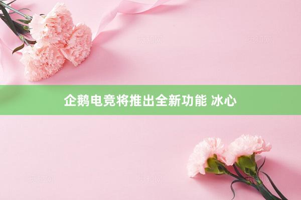 企鹅电竞将推出全新功能 冰心