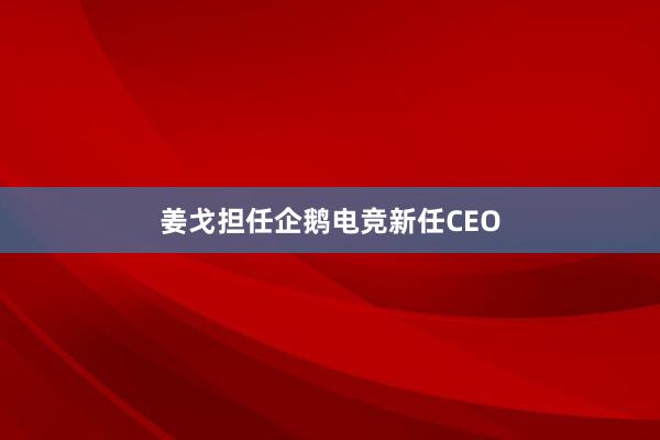 姜戈担任企鹅电竞新任CEO