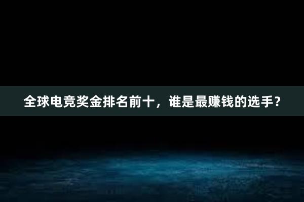 全球电竞奖金排名前十，谁是最赚钱的选手？