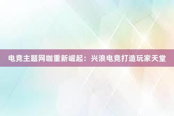 电竞主题网咖重新崛起：兴浪电竞打造玩家天堂