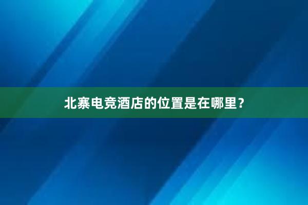 北寨电竞酒店的位置是在哪里？