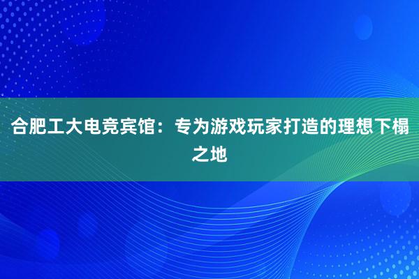 合肥工大电竞宾馆：专为游戏玩家打造的理想下榻之地