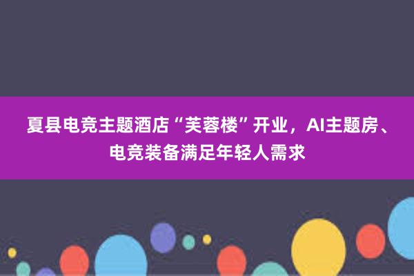 夏县电竞主题酒店“芙蓉楼”开业，AI主题房、电竞装备满足年轻人需求