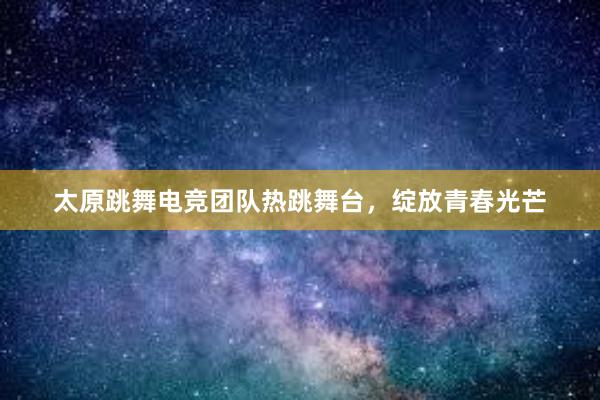 太原跳舞电竞团队热跳舞台，绽放青春光芒