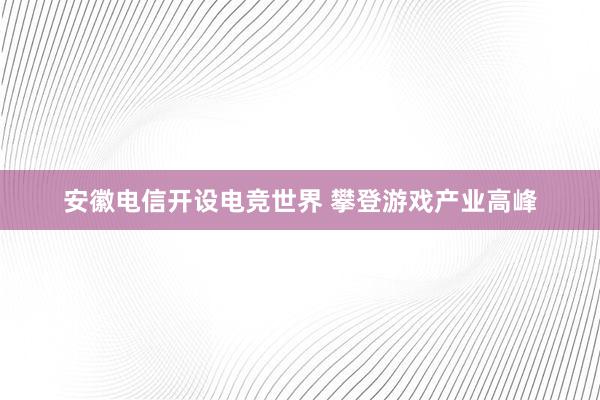 安徽电信开设电竞世界 攀登游戏产业高峰