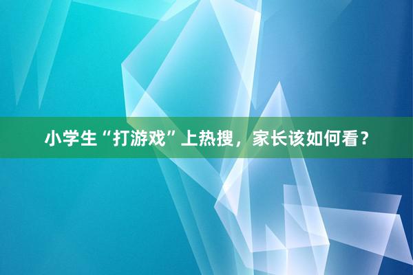 小学生“打游戏”上热搜，家长该如何看？