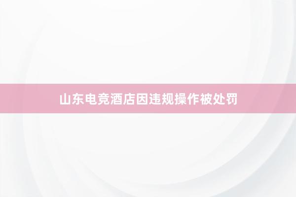 山东电竞酒店因违规操作被处罚