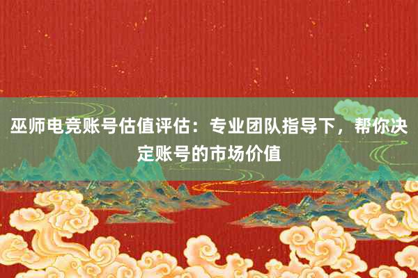 巫师电竞账号估值评估：专业团队指导下，帮你决定账号的市场价值