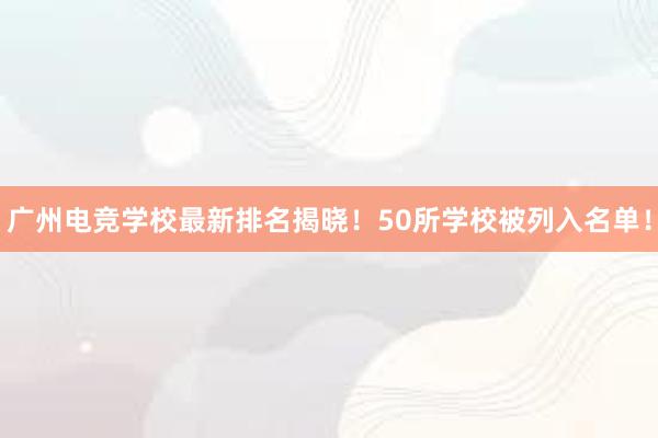 广州电竞学校最新排名揭晓！50所学校被列入名单！