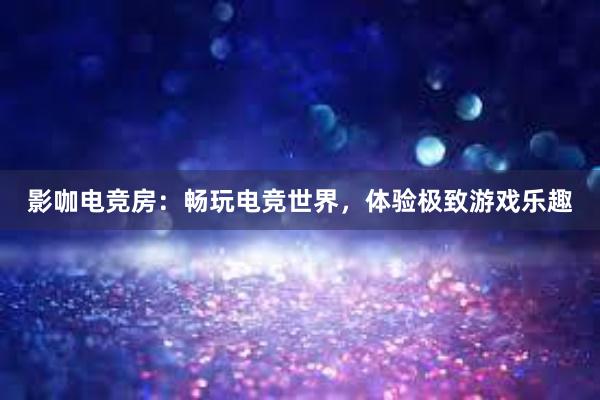 影咖电竞房：畅玩电竞世界，体验极致游戏乐趣