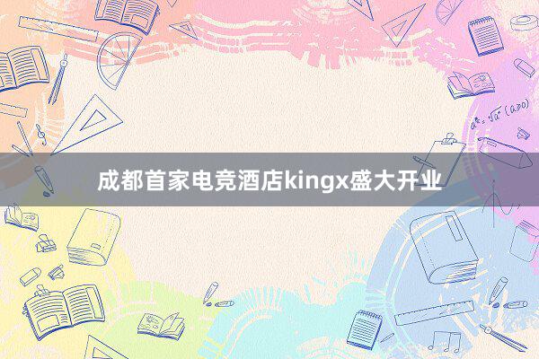 成都首家电竞酒店kingx盛大开业