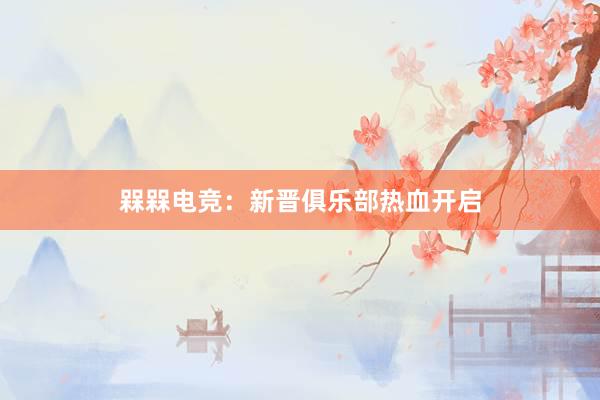 槑槑电竞：新晋俱乐部热血开启