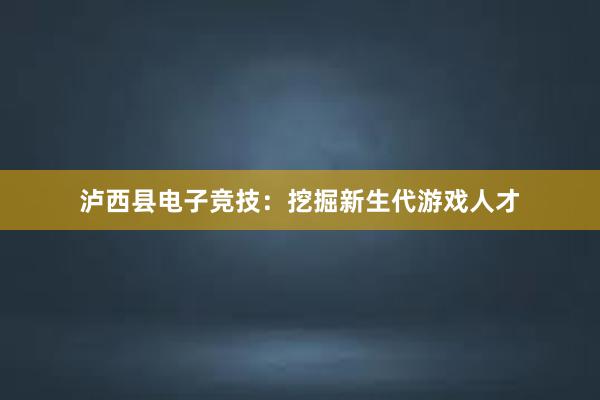 泸西县电子竞技：挖掘新生代游戏人才