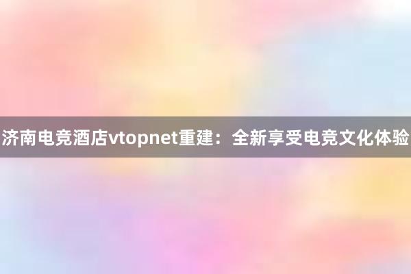 济南电竞酒店vtopnet重建：全新享受电竞文化体验