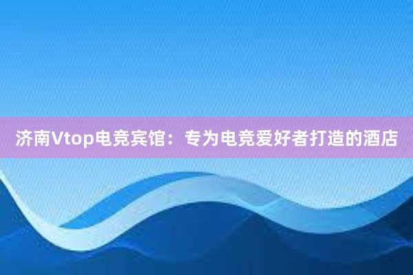 济南Vtop电竞宾馆：专为电竞爱好者打造的酒店