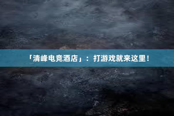 「清峰电竞酒店」：打游戏就来这里！