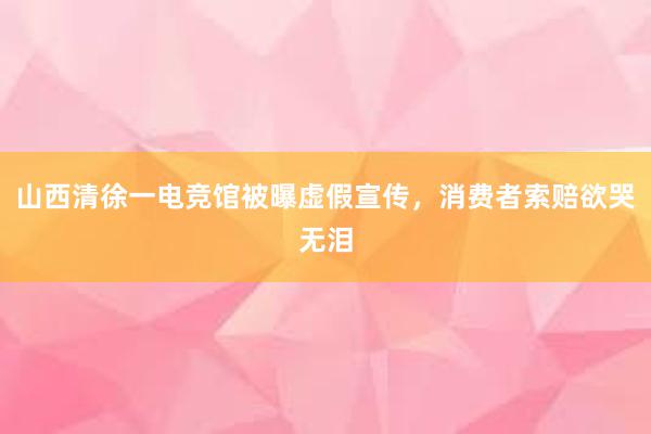 山西清徐一电竞馆被曝虚假宣传，消费者索赔欲哭无泪