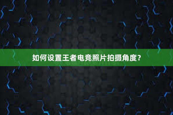 如何设置王者电竞照片拍摄角度？