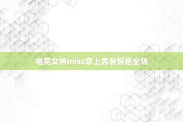 电竞女神miss穿上男装惊艳全场