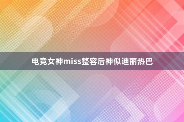 电竞女神miss整容后神似迪丽热巴