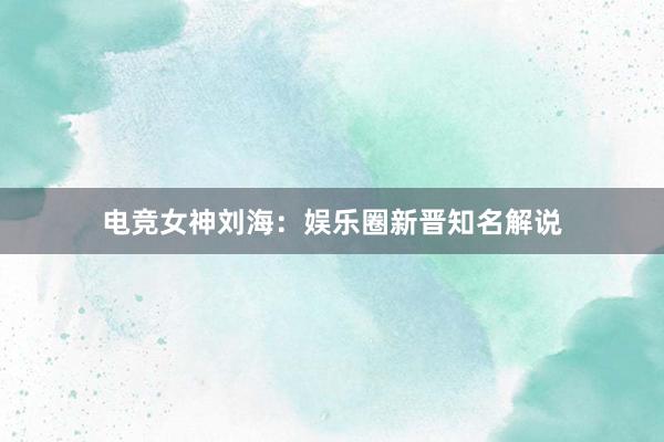 电竞女神刘海：娱乐圈新晋知名解说