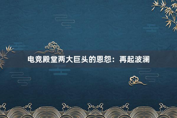 电竞殿堂两大巨头的恩怨：再起波澜