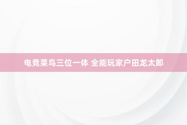 电竞菜鸟三位一体 全能玩家户田龙太郎