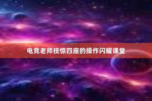 电竞老师技惊四座的操作闪耀课堂