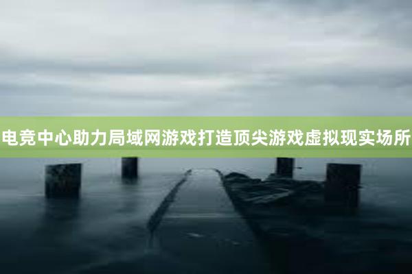 电竞中心助力局域网游戏打造顶尖游戏虚拟现实场所