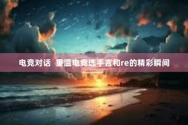 电竞对话  重温电竞选手言和re的精彩瞬间