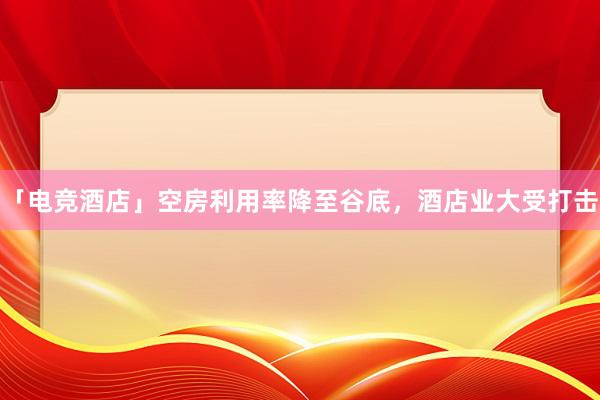 「电竞酒店」空房利用率降至谷底，酒店业大受打击