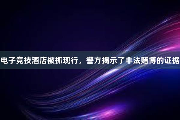 电子竞技酒店被抓现行，警方揭示了非法赌博的证据