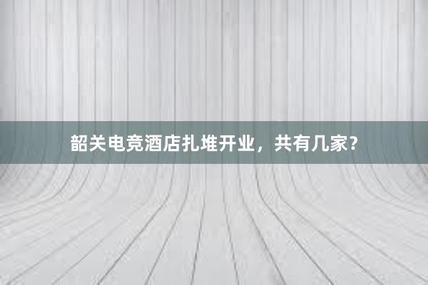 韶关电竞酒店扎堆开业，共有几家？