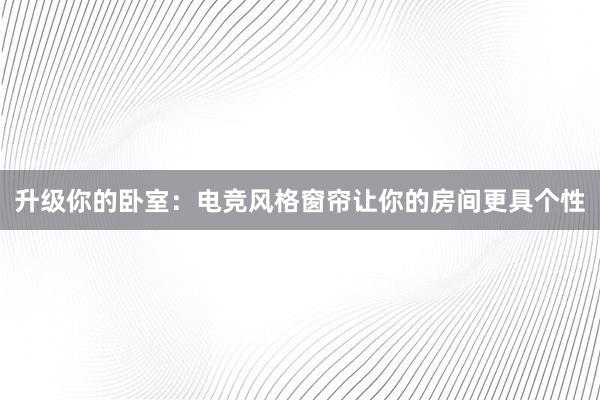 升级你的卧室：电竞风格窗帘让你的房间更具个性