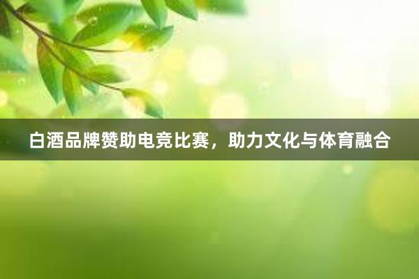 白酒品牌赞助电竞比赛，助力文化与体育融合