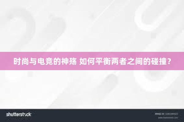 时尚与电竞的神殇 如何平衡两者之间的碰撞？