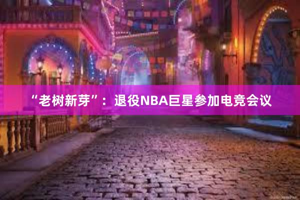 “老树新芽”：退役NBA巨星参加电竞会议