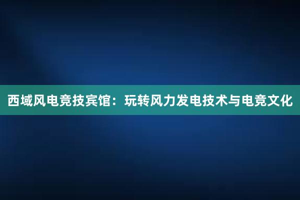 西域风电竞技宾馆：玩转风力发电技术与电竞文化