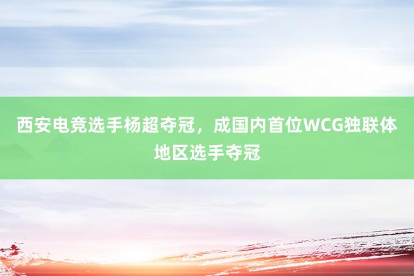 西安电竞选手杨超夺冠，成国内首位WCG独联体地区选手夺冠