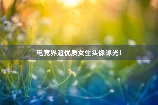 电竞界超优质女生头像曝光！