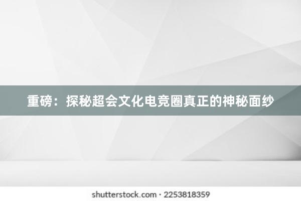 重磅：探秘超会文化电竞圈真正的神秘面纱