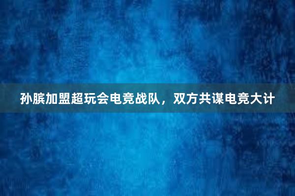 孙膑加盟超玩会电竞战队，双方共谋电竞大计