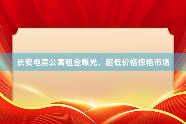 长安电竞公寓租金曝光，超低价格惊艳市场