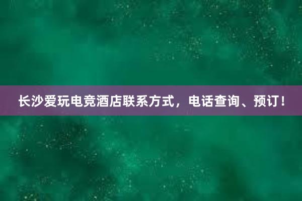 长沙爱玩电竞酒店联系方式，电话查询、预订！