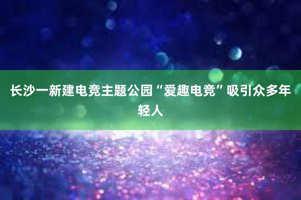 长沙一新建电竞主题公园“爱趣电竞”吸引众多年轻人