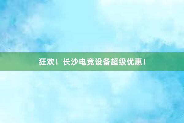 狂欢！长沙电竞设备超级优惠！