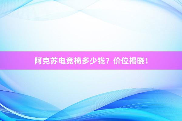 阿克苏电竞椅多少钱？价位揭晓！