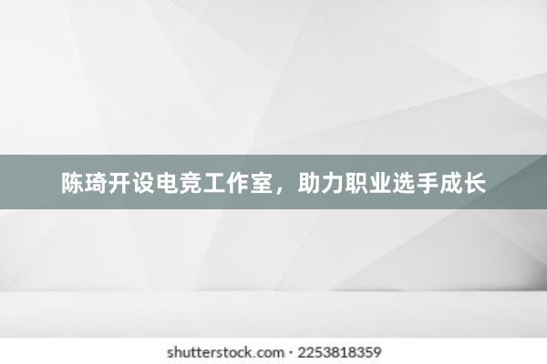 陈琦开设电竞工作室，助力职业选手成长