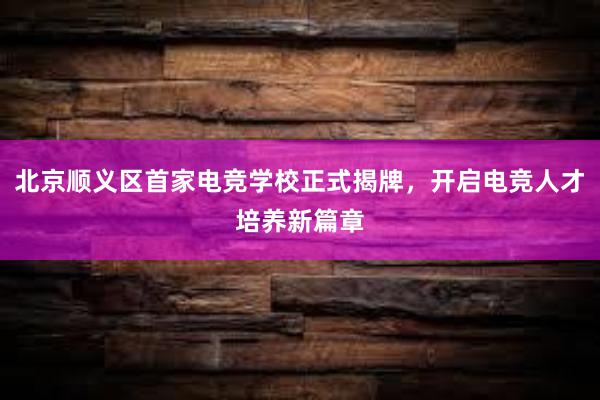 北京顺义区首家电竞学校正式揭牌，开启电竞人才培养新篇章